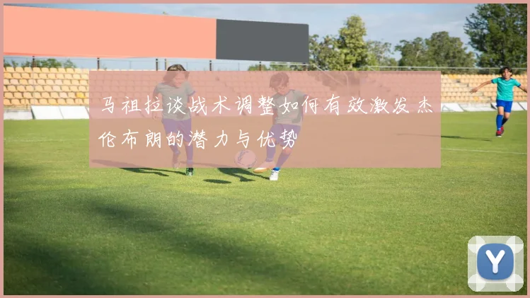 马祖拉谈战术调整如何有效激发杰伦布朗的潜力与优势