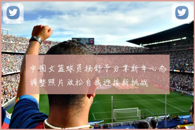 中国女篮球员杨舒予分享新年心态调整照片放松自我迎接新挑战