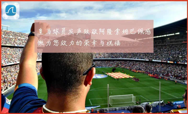 皇马球员发声致敬阿隆索姆巴佩感慨为您效力的荣幸与祝福