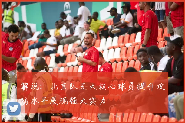 解说：北京队五大核心球员提升攻防水平展现强大实力