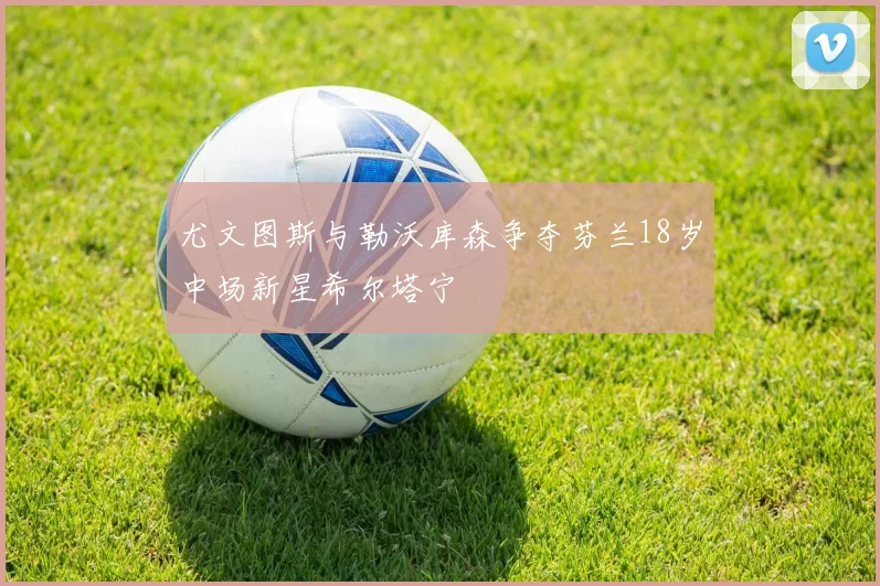 尤文图斯与勒沃库森争夺芬兰18岁中场新星希尔塔宁