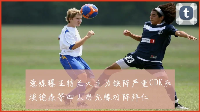 意媒曝亚特兰大主力缺阵严重CDK和埃德森等四人恐无缘对阵拜仁