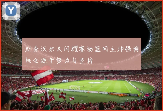 新秀沃尔夫闪耀赛场篮网主帅强调机会源于努力与坚持