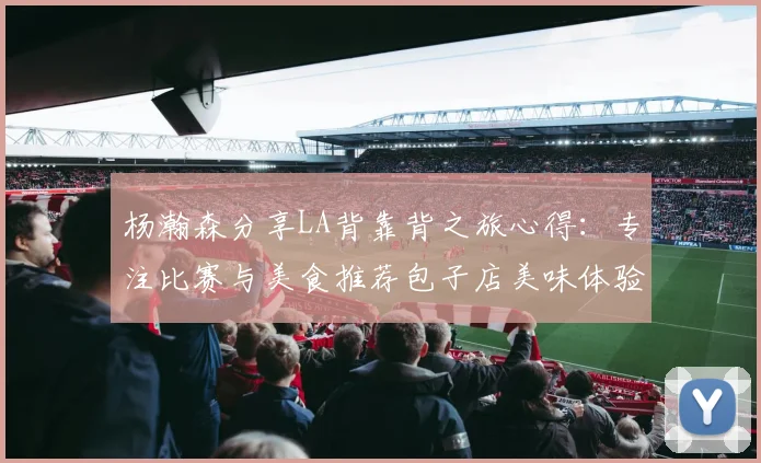 杨瀚森分享LA背靠背之旅心得：专注比赛与美食推荐包子店美味体验