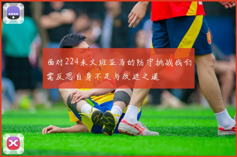 面对224米文班亚马的防守挑战我们需反思自身不足与改进之道